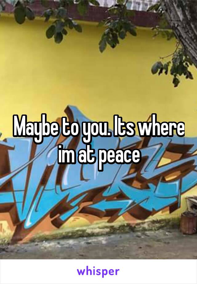 Maybe to you. Its where im at peace