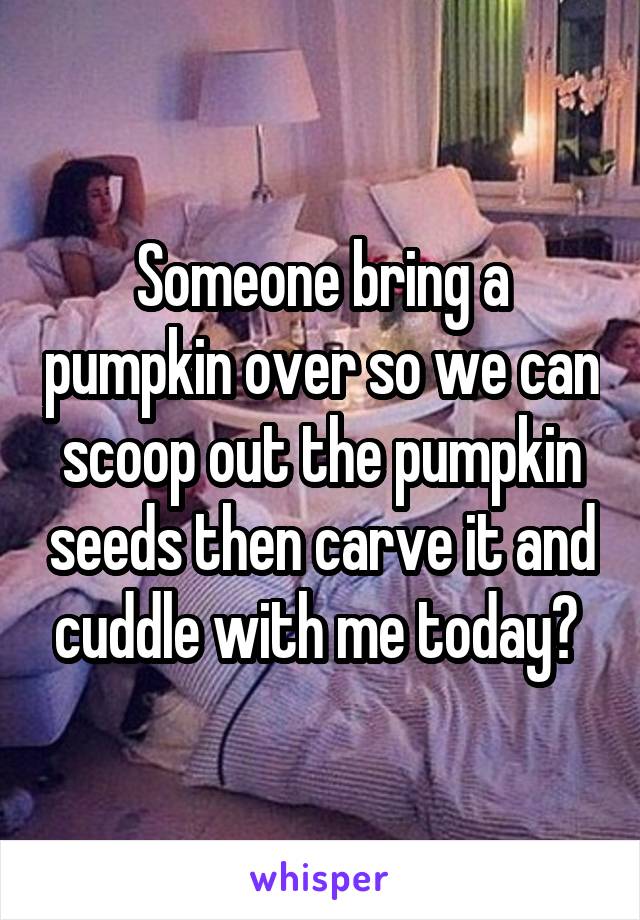 Someone bring a pumpkin over so we can scoop out the pumpkin seeds then carve it and cuddle with me today? 