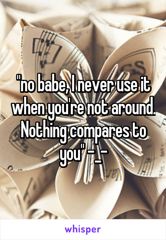 "no babe, I never use it when you're not around. Nothing compares to you" -_-