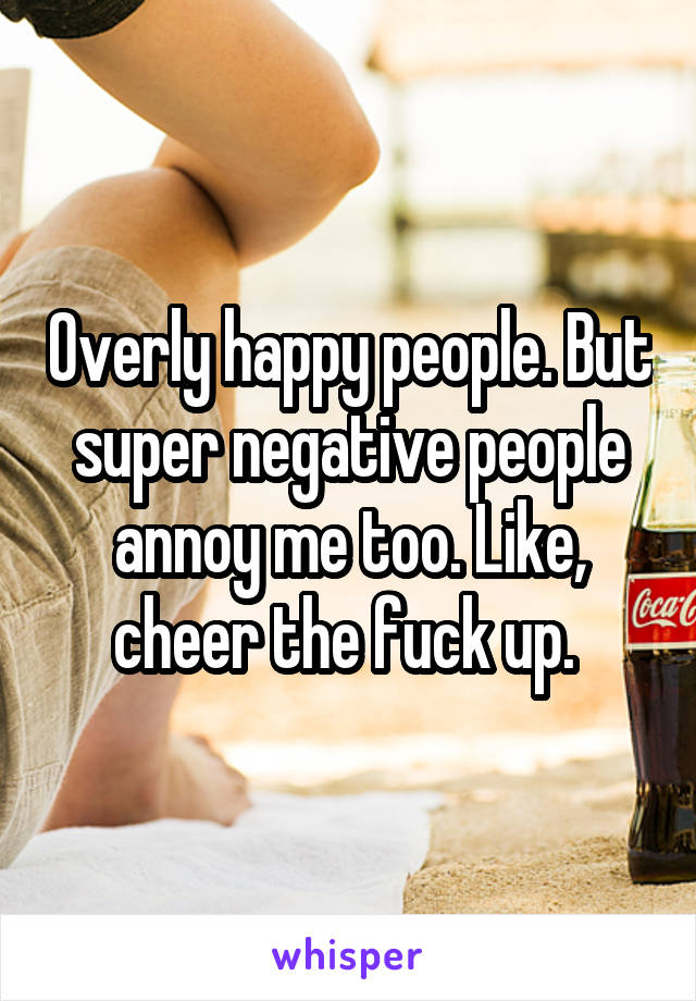 Overly happy people. But super negative people annoy me too. Like, cheer the fuck up. 