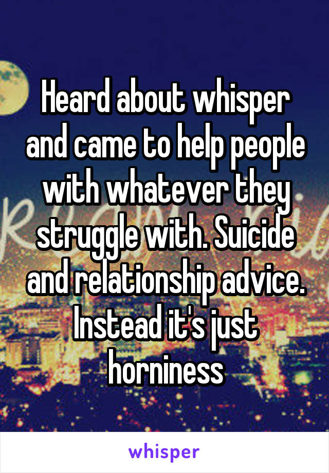 Heard about whisper and came to help people with whatever they struggle with. Suicide and relationship advice. Instead it's just horniness