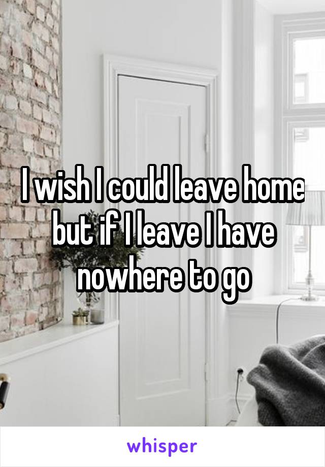 I wish I could leave home but if I leave I have nowhere to go