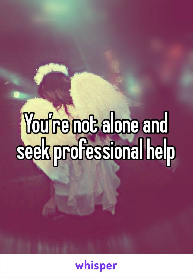 You’re not alone and seek professional help 