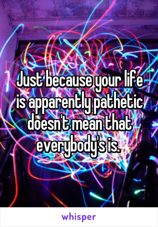 Just because your life is apparently pathetic doesn't mean that everybody's is. 