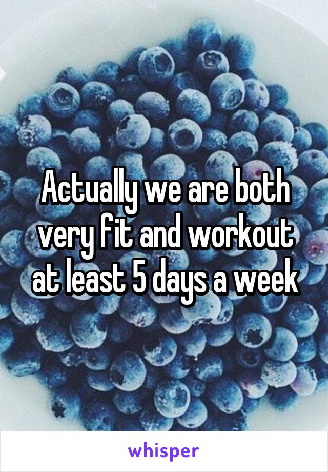 Actually we are both very fit and workout at least 5 days a week