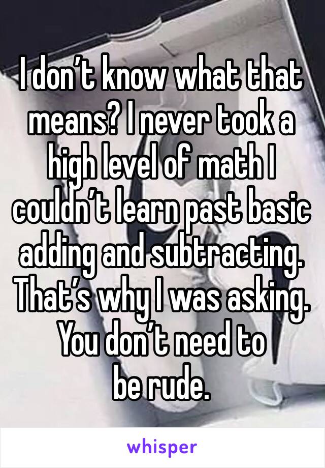 I don’t know what that means? I never took a high level of math I couldn’t learn past basic adding and subtracting. That’s why I was asking. 
You don’t need to be rude. 