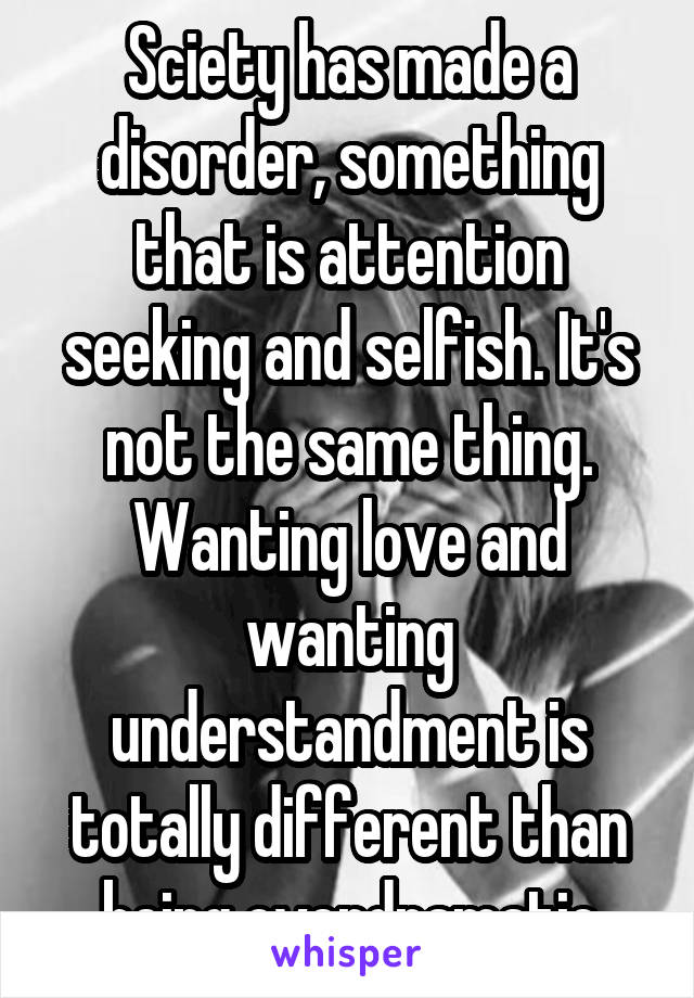 Sciety has made a disorder, something that is attention seeking and selfish. It's not the same thing. Wanting love and wanting understandment is totally different than being overdramatic