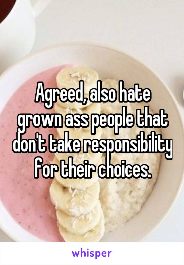 Agreed, also hate grown ass people that don't take responsibility for their choices.