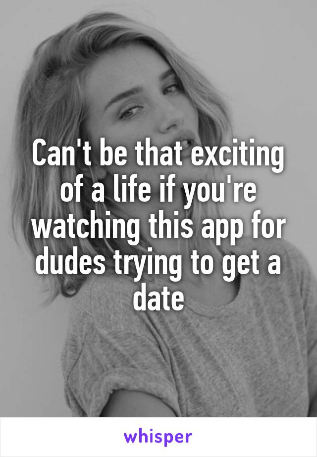 Can't be that exciting of a life if you're watching this app for dudes trying to get a date