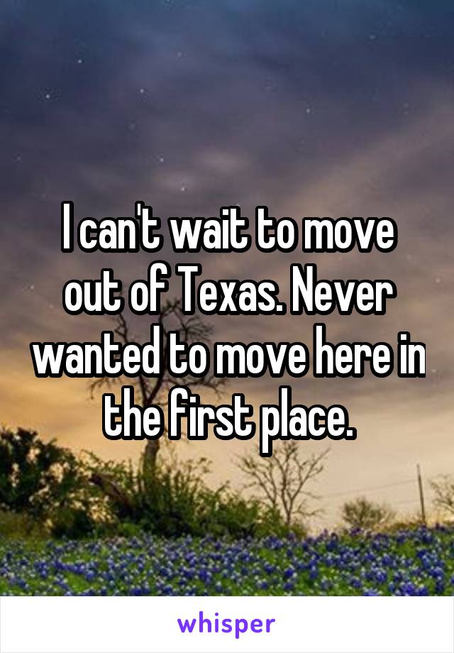 I can't wait to move out of Texas. Never wanted to move here in the first place.