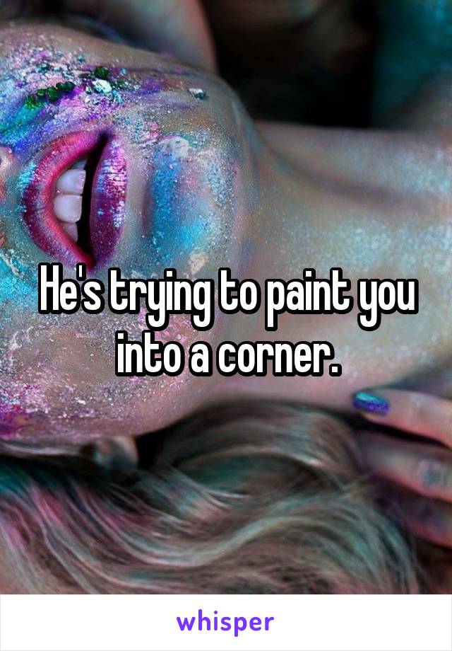 He's trying to paint you into a corner.