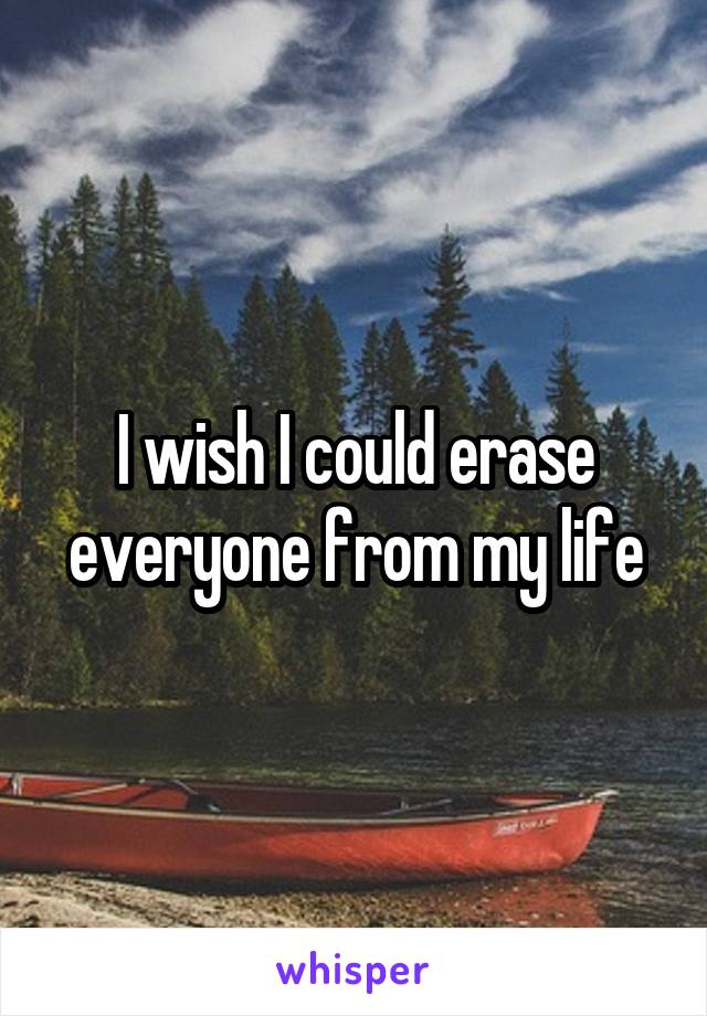 I wish I could erase everyone from my life