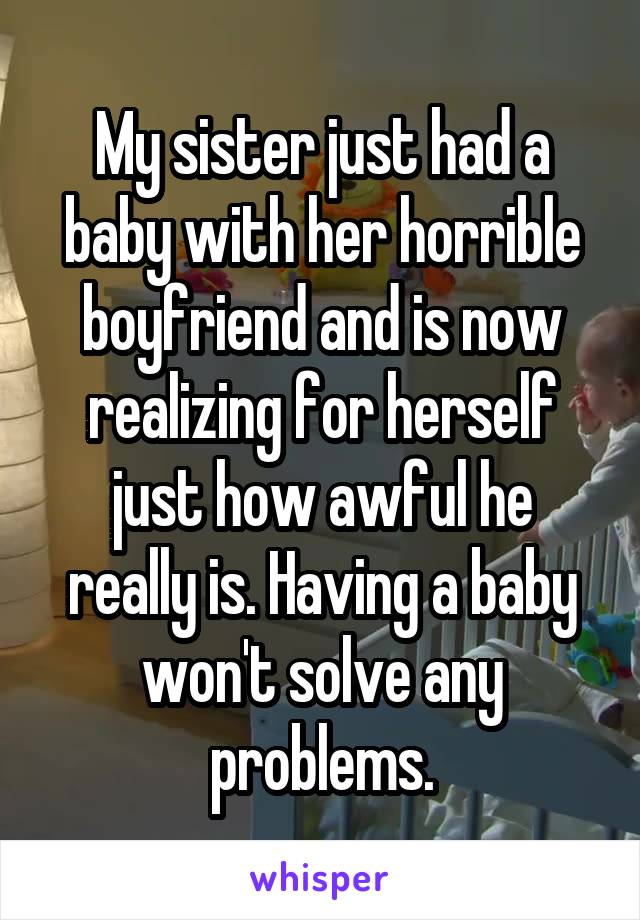 My sister just had a baby with her horrible boyfriend and is now realizing for herself just how awful he really is. Having a baby won't solve any problems.