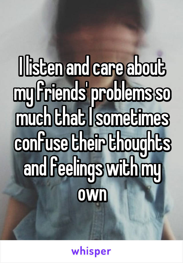I listen and care about my friends' problems so much that I sometimes confuse their thoughts and feelings with my own