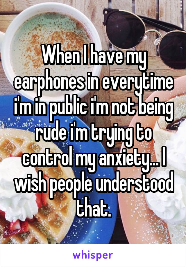 When I have my earphones in everytime i'm in public i'm not being rude i'm trying to control my anxiety... I wish people understood that.