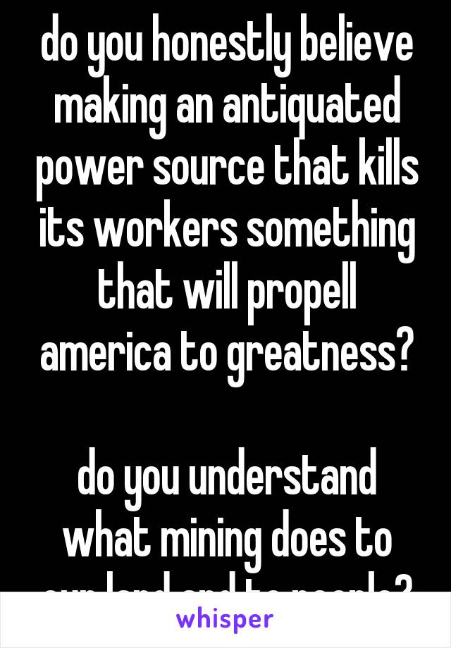 do you honestly believe making an antiquated power source that kills its workers something that will propell america to greatness?

do you understand what mining does to our land and to people?