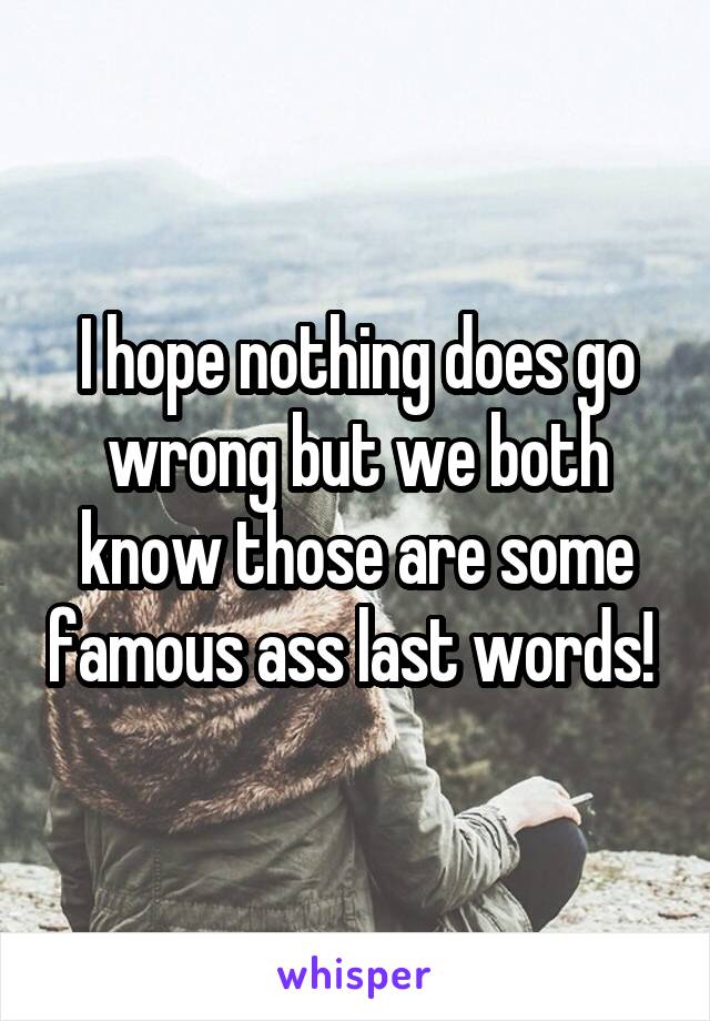 I hope nothing does go wrong but we both know those are some famous ass last words! 