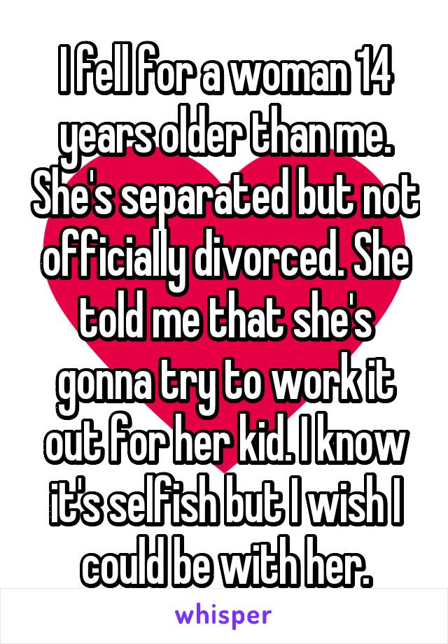 I fell for a woman 14 years older than me. She's separated but not officially divorced. She told me that she's gonna try to work it out for her kid. I know it's selfish but I wish I could be with her.