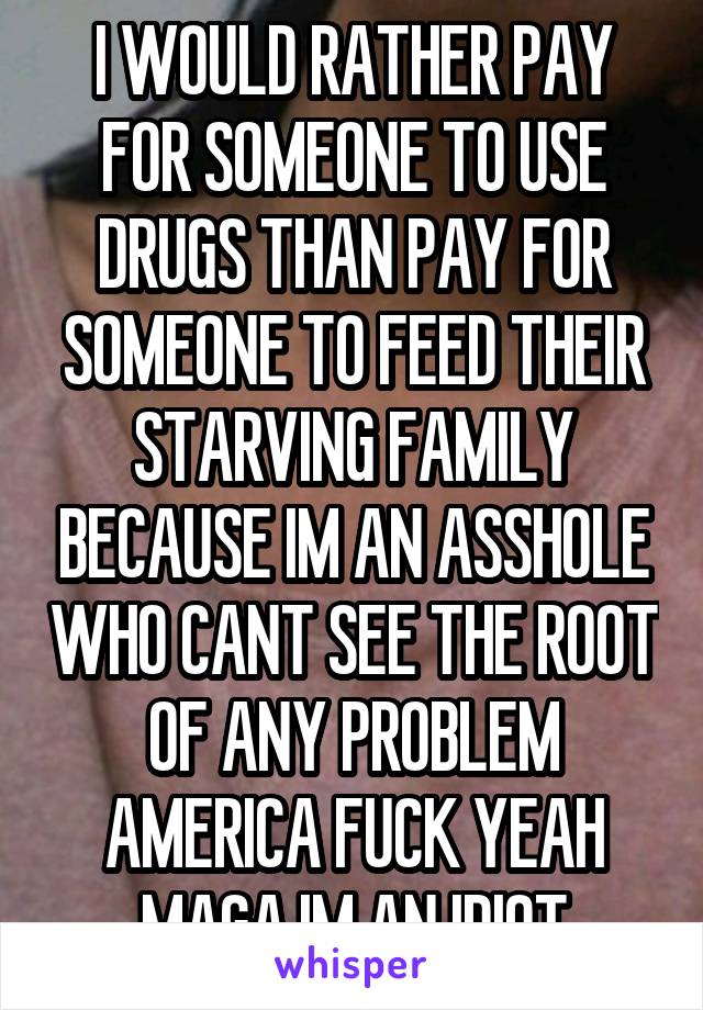 I WOULD RATHER PAY FOR SOMEONE TO USE DRUGS THAN PAY FOR SOMEONE TO FEED THEIR STARVING FAMILY BECAUSE IM AN ASSHOLE WHO CANT SEE THE ROOT OF ANY PROBLEM AMERICA FUCK YEAH MAGA IM AN IDIOT