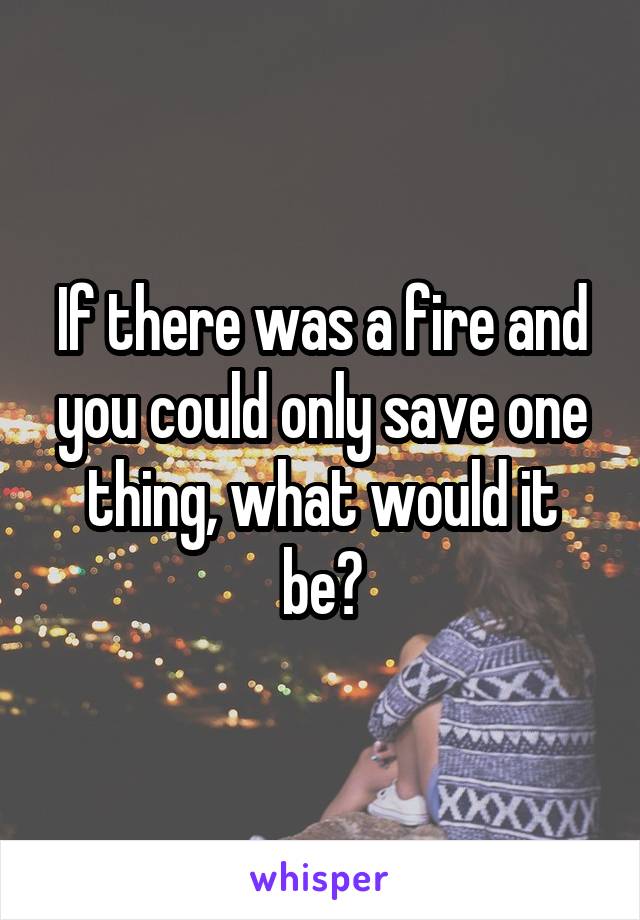 If there was a fire and you could only save one thing, what would it be?
