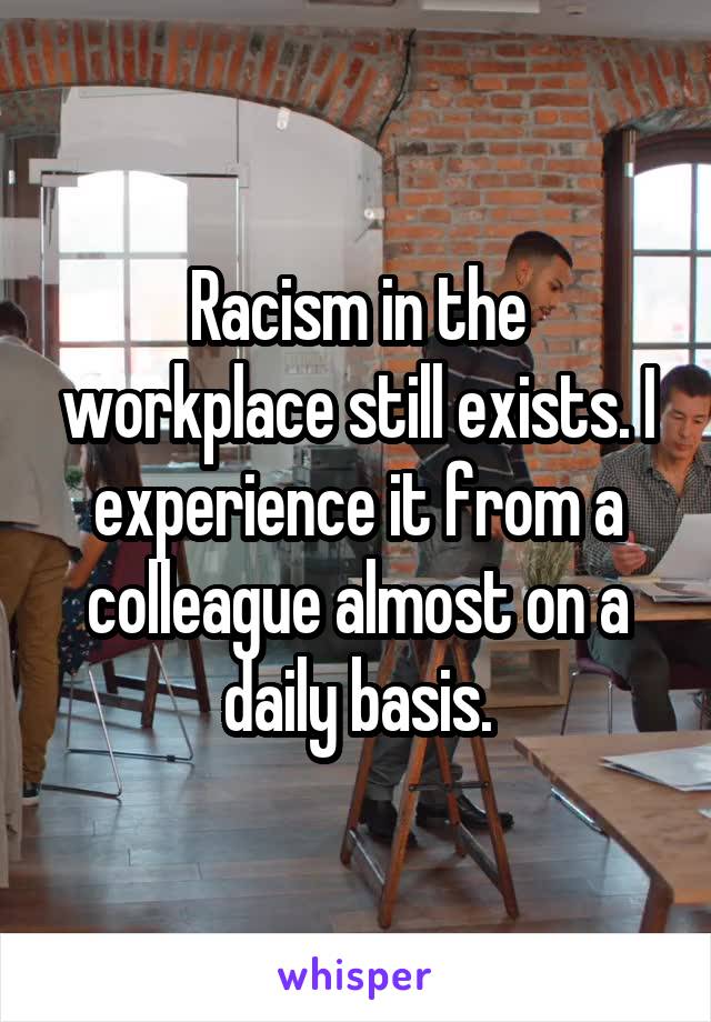 Racism in the workplace still exists. I experience it from a colleague almost on a daily basis.