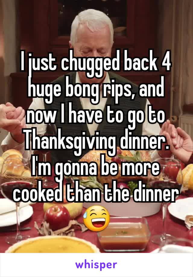 I just chugged back 4 huge bong rips, and now I have to go to Thanksgiving dinner. I'm gonna be more cooked than the dinner 😅
