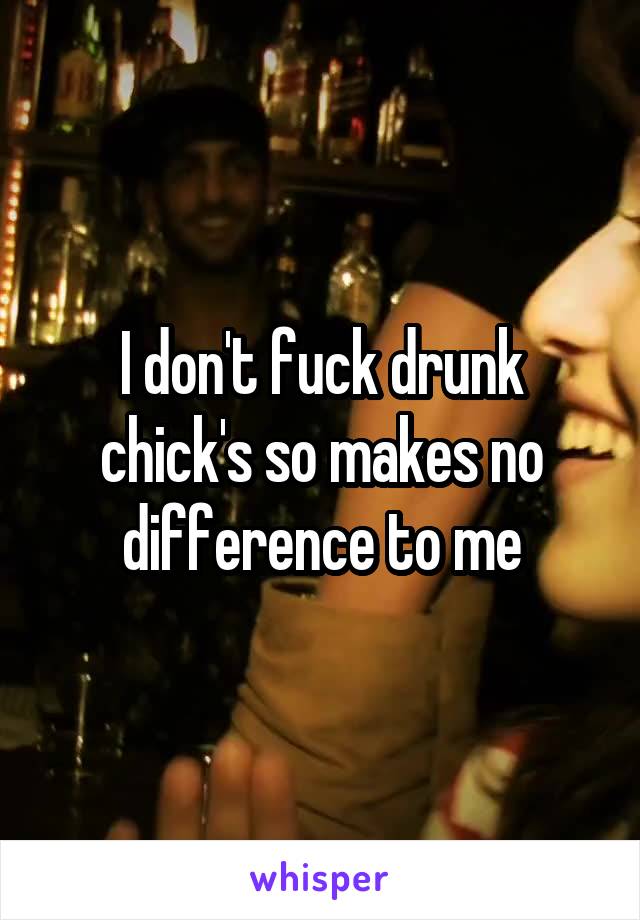 I don't fuck drunk chick's so makes no difference to me