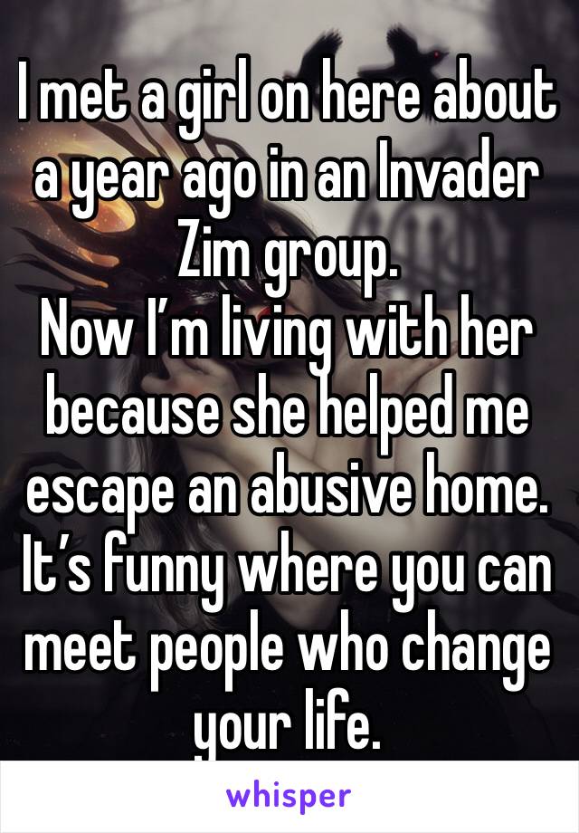 I met a girl on here about a year ago in an Invader Zim group.
Now I’m living with her because she helped me escape an abusive home.
It’s funny where you can meet people who change your life.