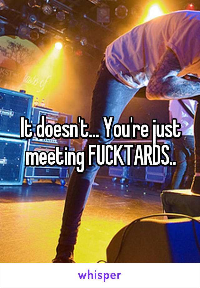 It doesn't... You're just meeting FUCKTARDS..
