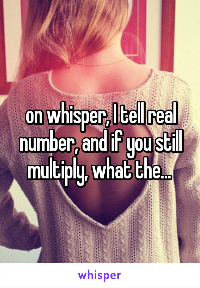 on whisper, I tell real number, and if you still multiply, what the... 