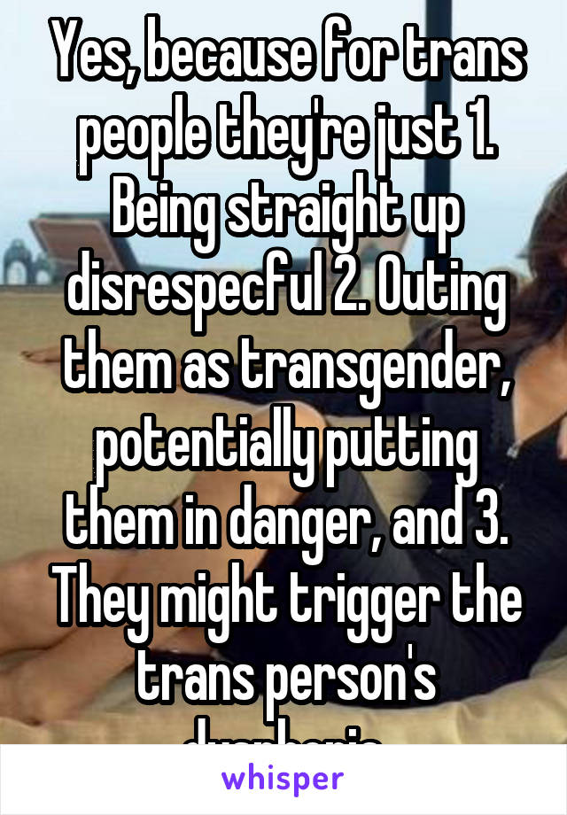 Yes, because for trans people they're just 1. Being straight up disrespecful 2. Outing them as transgender, potentially putting them in danger, and 3. They might trigger the trans person's dysphoria.