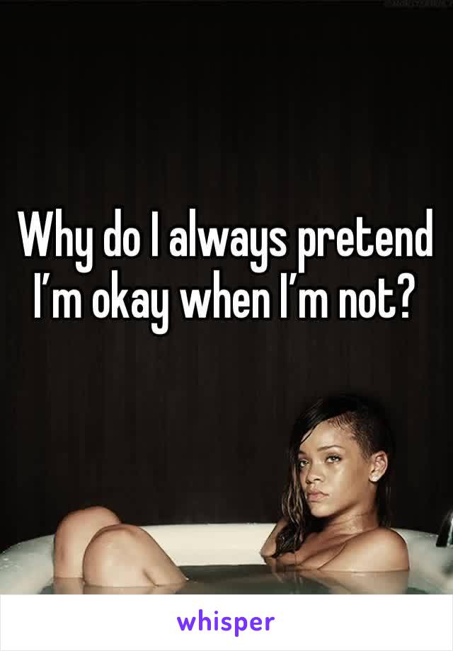 Why do I always pretend I’m okay when I’m not?