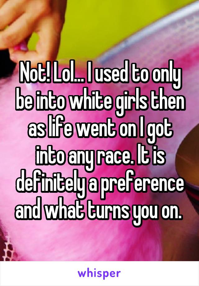 Not! Lol... I used to only be into white girls then as life went on I got into any race. It is definitely a preference and what turns you on. 