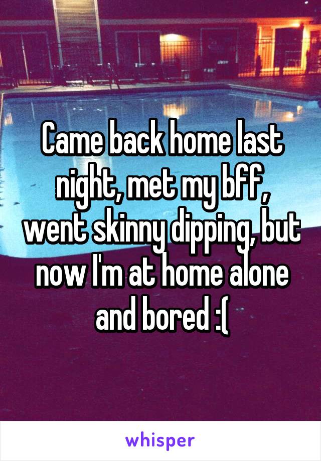 Came back home last night, met my bff, went skinny dipping, but now I'm at home alone and bored :(
