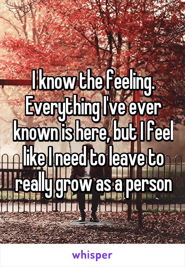 I know the feeling. Everything I've ever known is here, but I feel like I need to leave to really grow as a person