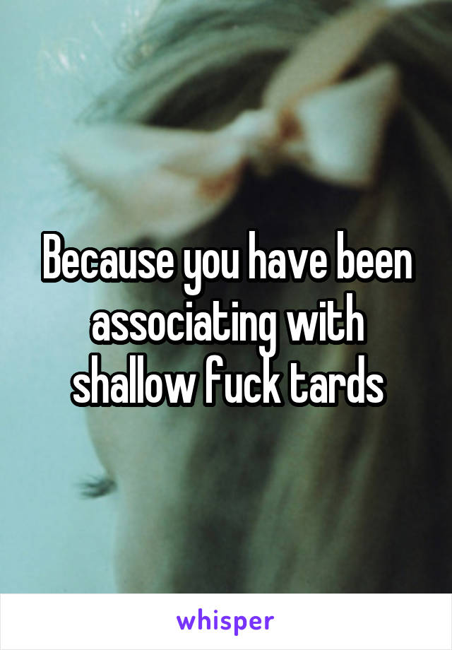 Because you have been associating with shallow fuck tards