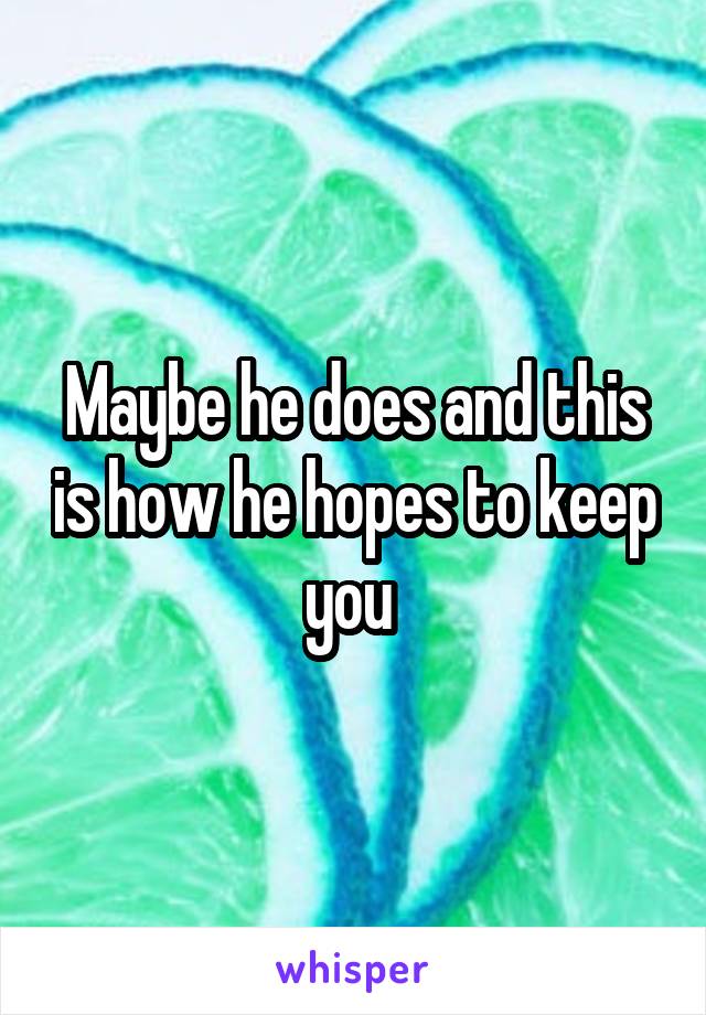 Maybe he does and this is how he hopes to keep you 