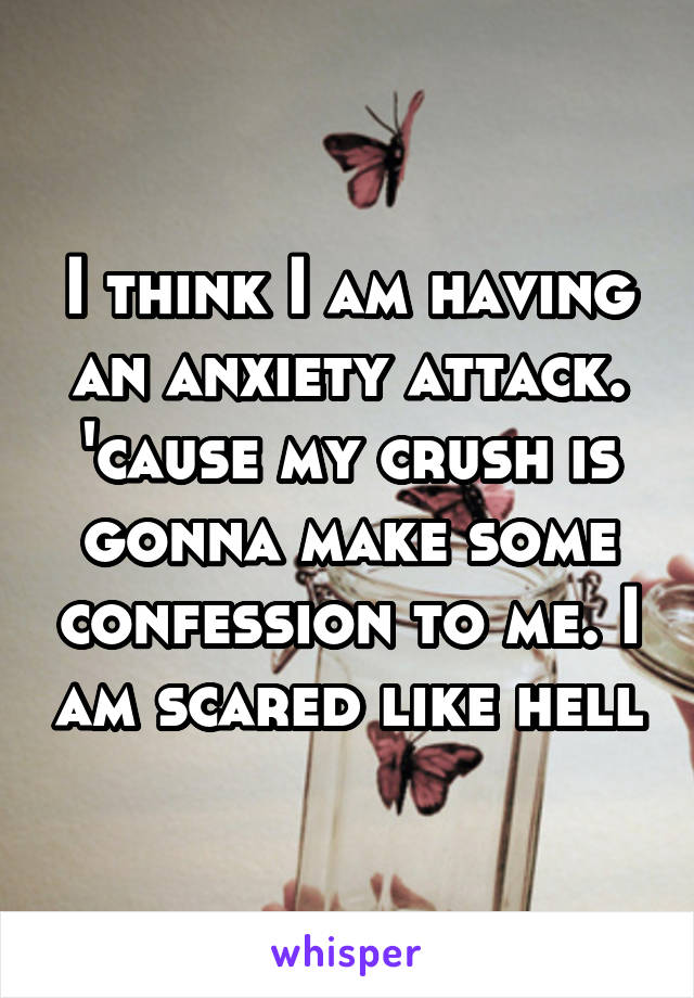 I think I am having an anxiety attack. 'cause my crush is gonna make some confession to me. I am scared like hell