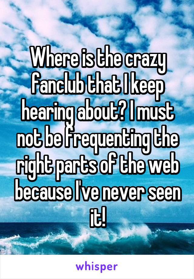 Where is the crazy fanclub that I keep hearing about? I must not be frequenting the right parts of the web because I've never seen it!