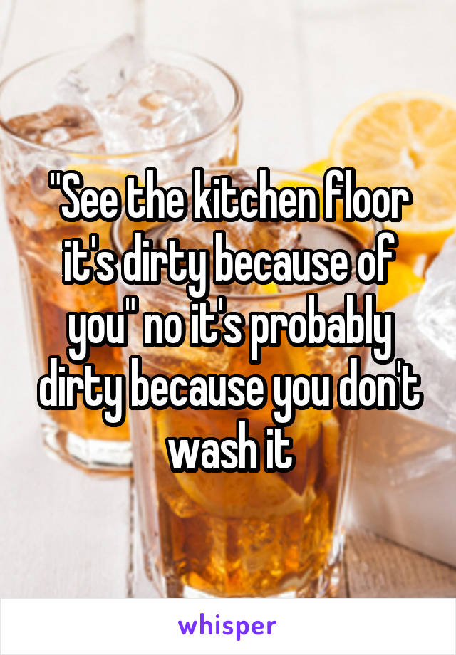 "See the kitchen floor it's dirty because of you" no it's probably dirty because you don't wash it