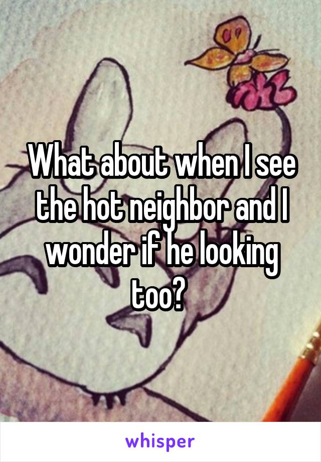 What about when I see the hot neighbor and I wonder if he looking too? 