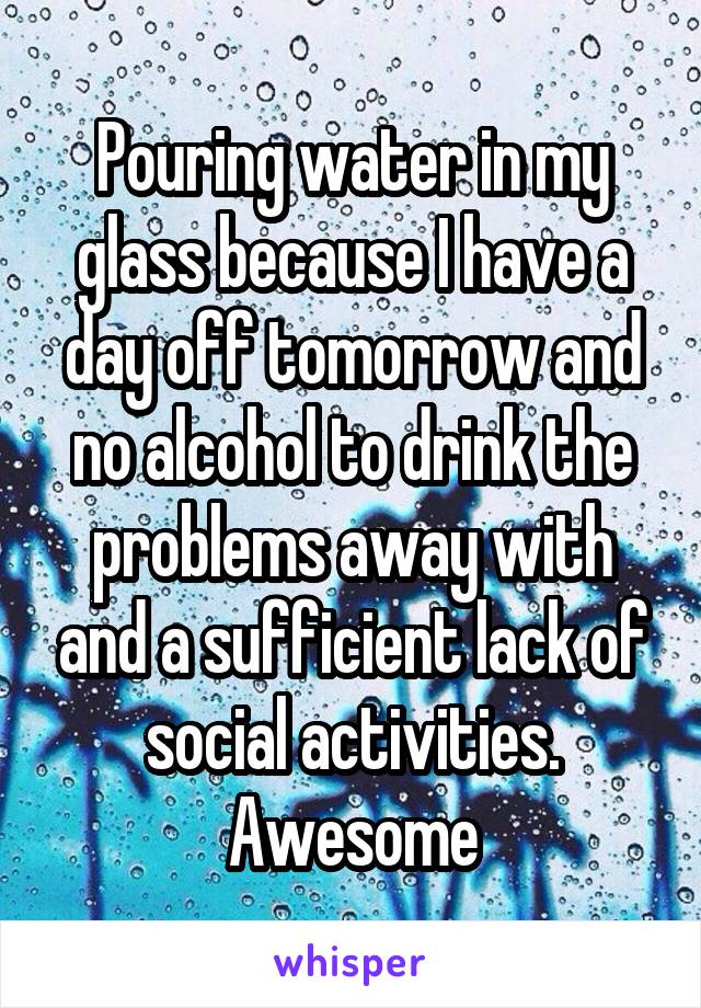 Pouring water in my glass because I have a day off tomorrow and no alcohol to drink the problems away with and a sufficient lack of social activities. Awesome