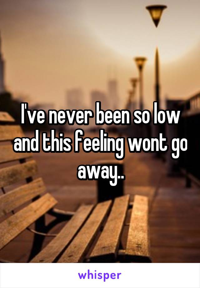 I've never been so low and this feeling wont go away..