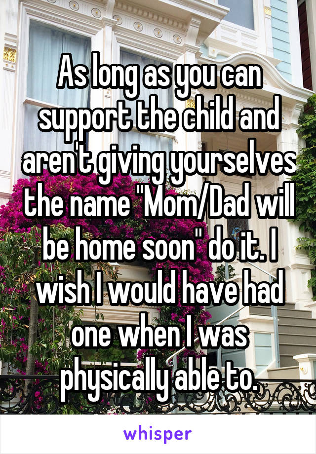 As long as you can support the child and aren't giving yourselves the name "Mom/Dad will be home soon" do it. I wish I would have had one when I was physically able to.