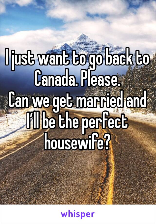 I just want to go back to Canada. Please. 
Can we get married and I’ll be the perfect housewife?