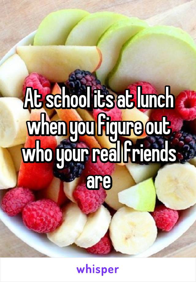 At school its at lunch when you figure out who your real friends are