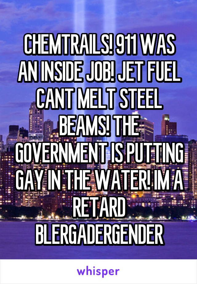 CHEMTRAILS! 911 WAS AN INSIDE JOB! JET FUEL CANT MELT STEEL BEAMS! THE GOVERNMENT IS PUTTING GAY IN THE WATER! IM A RETARD BLERGADERGENDER