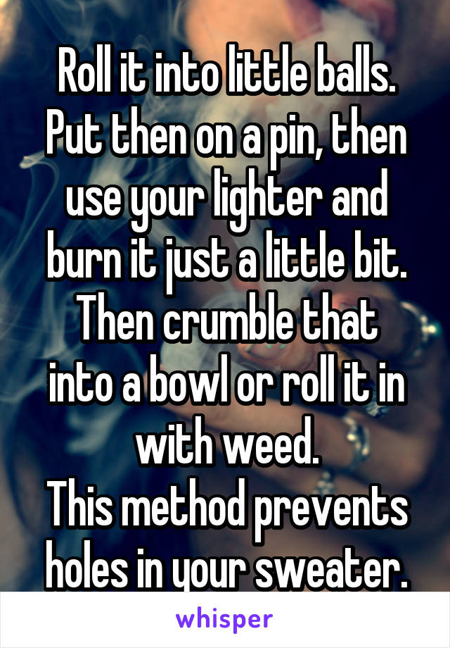 Roll it into little balls. Put then on a pin, then use your lighter and burn it just a little bit.
Then crumble that into a bowl or roll it in with weed.
This method prevents holes in your sweater.