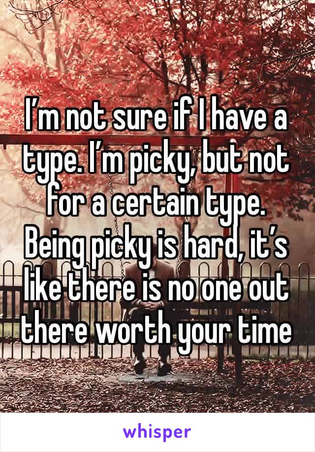 I’m not sure if I have a type. I’m picky, but not for a certain type. 
Being picky is hard, it’s like there is no one out there worth your time 
