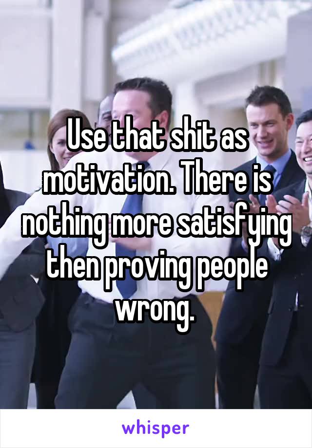 Use that shit as motivation. There is nothing more satisfying then proving people wrong. 